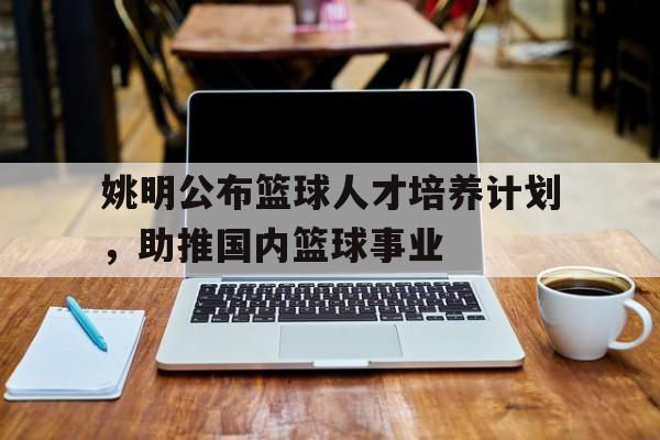 关于姚明公布篮球人才培养计划，助推国内篮球事业的信息